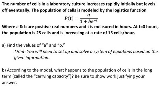 The number of cells in a laboratory culture increases rapidly initially but levels off eventually. The population of cells is modeled by the logistics function
P(t) = a / (1 + be^-t)
Where a     b are positive real numbers and t is measured in hours. At t=0 hours, the population is 25 cells and is increasing at a rate of 15 cells/hour.
a) Find the values of "a" and "b."
*Hint: You will need to set up and solve a system of equations based on the given information.
b) According to the model, what happens to the population of cells in the long term (called the "carrying capacity")? Be sure to show work justifying your answer.