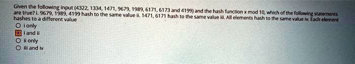 Given the following input (4322, 1334, 1471, 9679, 1989, 6171, 6173 and 4199) and the hash function x mod 10, which of the following statements
are true? i. 9679, 1989, 4199 hash to the same value ii. 1471, 6171 hash to the same value iii. All elements hash to the same value iv. Each element
hashes to a different value
i only
i and ii
ii only
iii and iv