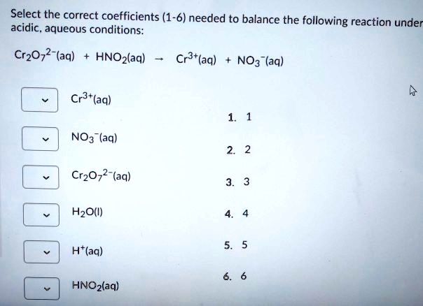 Select the correct coefficients (1-6) needed to balance the following reaction under acidic, aqueous conditions:
Cr2O7 2-(aq) + HNO2(aq) ? Cr3+(aq) + NO3-(aq)
Cr3+(aq)
NO3-(aq)
Cr2O7 2-(aq)
H2O(l)
H+(aq)
HNO2(aq)
1. 1
2. 2
3. 3
4. 4
5. 5
6. 6