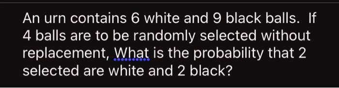 An urn contains 6 white and 9 black balls. If 4 balls are to be randomly selected without replacement, What is the probability that 2 selected are white and 2 black?