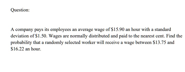 A company pays its employees an average wage of 15.90 an hour with a standard deviation of1.50. Wages are normally distributed and paid to the nearest cent. Find the probability that a randomly selected worker will receive a wage between 13.75 and16.22 an hour.
