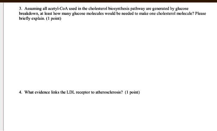 3. Assuming all acetyl-CoA used in the cholesterol biosynthesis pathway are generated by glucose breakdown, at least how many glucose molecules would be needed to make one cholesterol molecule? Please briefly explain. (1 point)

4. What evidence links the LDL receptor to atherosclerosis? (1 point)