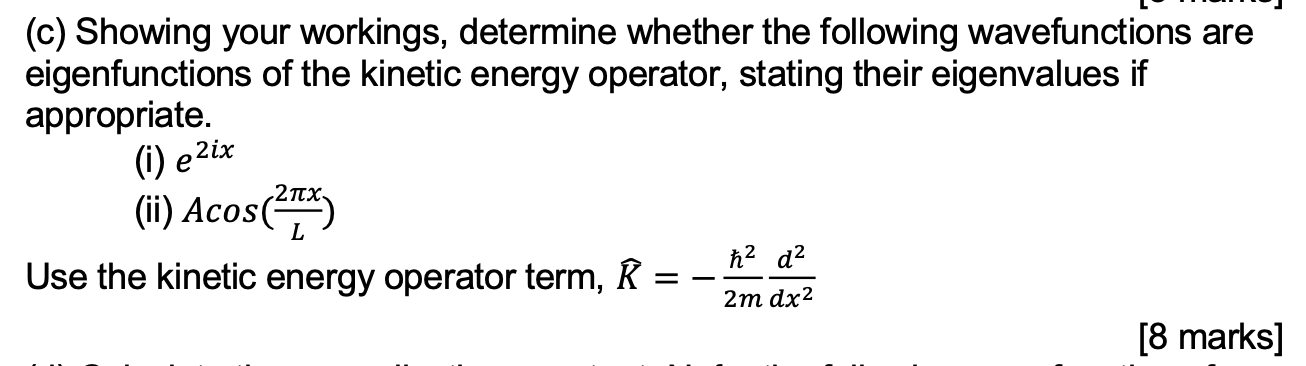 (c) Showing your workings, determine whether the following wavefunctions are eigenfunctions of the kinetic energy operator, stating their eigenvalues if appropriate.
(i) e^2ix
(ii) Acos(frac2pi xL)
Use the kinetic energy operator term, ? = -?²/2m d²/dx²