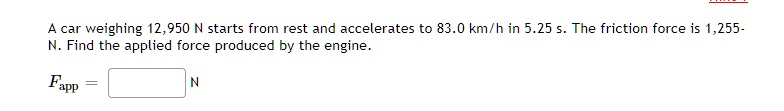 A car weighing 12,950 N starts from rest and accelerates to 83.0 km/h in 5.25 s. The friction force is 1,255- N. Find the applied force produced by the engine.
Fapp = [ ] N