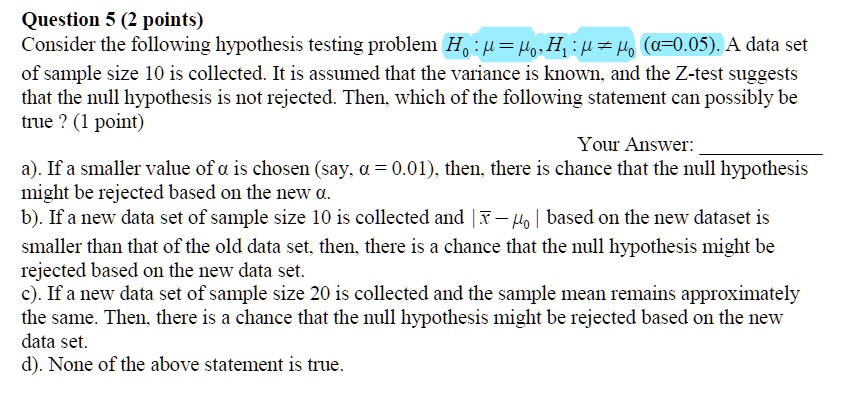Consider the following hypothesis testing problem H0 : ? = ?0, H1 : ? ? ?0 (?=0.05). A data set of sample size 10 is collected. It is assumed that the variance is known, and the Z-test suggests that the null hypothesis is not rejected. Then, which of the following statement can possibly be true ?

a). If a smaller value of ? is chosen (say, ? = 0.01), then, there is chance that the null hypothesis might be rejected based on the new ?.
b). If a new data set of sample size 10 is collected and | ?? – ?0 | based on the new dataset is smaller than that of the old data set, then, there is a chance that the null hypothesis might be rejected based on the new data set.
c). If a new data set of sample size 20 is collected and the sample mean remains approximately the same. Then, there is a chance that the null hypothesis might be rejected based on the new data set.
d). None of the above statement is true.
