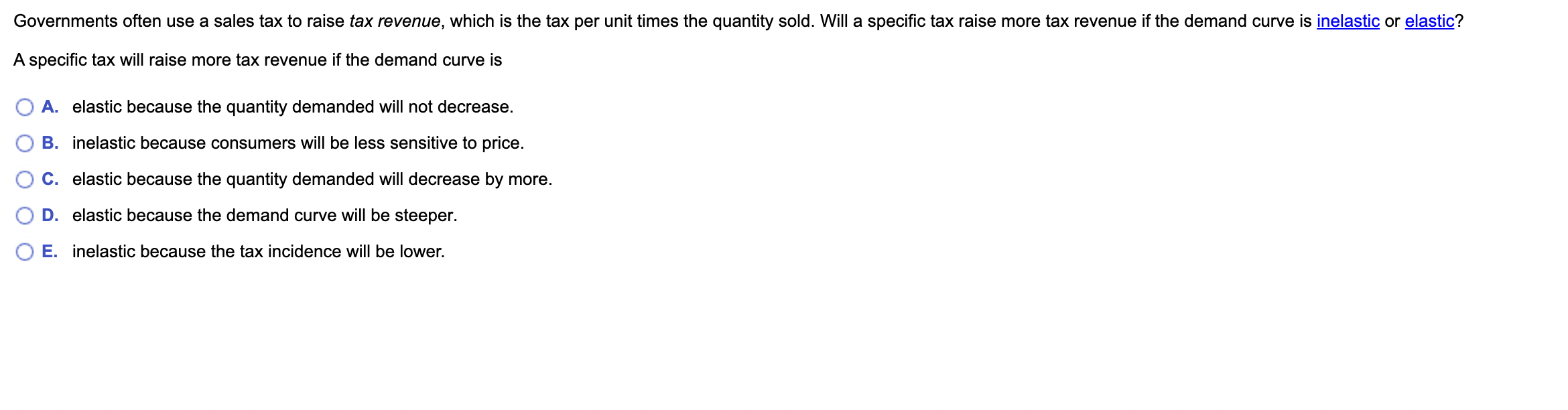 Governments often use a sales tax to raise tax revenue, which is the tax per unit times the quantity sold. Will a specific tax raise more tax revenue if the demand curve is inelastic or elastic?

A specific tax will raise more tax revenue if the demand curve is

A. elastic because the quantity demanded will not decrease.
B. inelastic because consumers will be less sensitive to price.
C. elastic because the quantity demanded will decrease by more.
D. elastic because the demand curve will be steeper.
E. inelastic because the tax incidence will be lower.