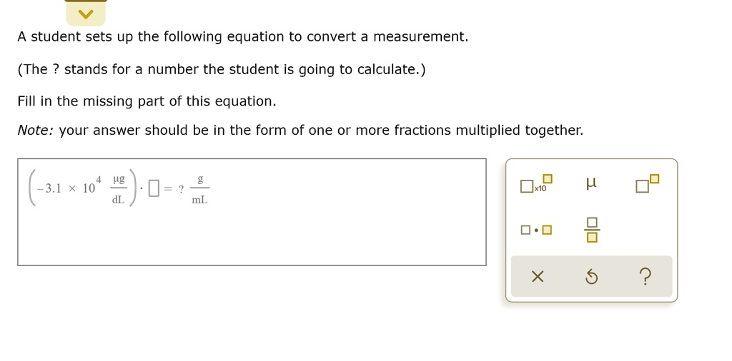 A student sets up the following equation to convert a measurement.
(The ? stands for a number the student is going to calculate.)
Fill in the missing part of this equation.
Note: your answer should be in the form of one or more fractions multiplied together.
(-3.1 !! 10^4 !! ?g/dL) !! ? = ? g/mL