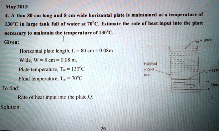 4. A thin 80 cm long and 8 cm wide horizontal plate is maintained at a temperature of 130°C in large tank full of water at 70°C. Estimate the rate of heat input into the plate
necessary to maintain the temperature of 130°C.
Given:
Horizontal plate length, L = 80 cm = 0.8m
Wide, W = 8 cm = 0.08 m,
Plate temperature, Tw = 130°C
Fluid temperature, T? = 70°C
To find:
Rate of heat input into the plate, Q.
Solution: