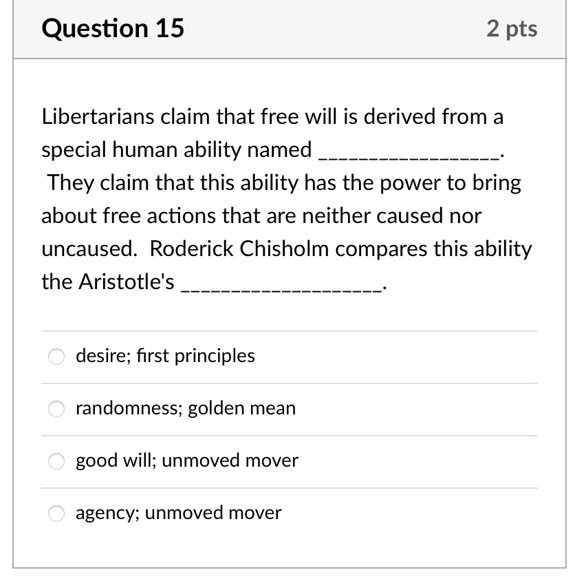 Libertarians claim that free will is derived from a special human ability named . They claim that this ability has the power to bring about free actions that are neither caused nor uncaused. Roderick Chisholm compares this ability the Aristotle's . 

desire; first principles
randomness; golden mean
good will; unmoved mover
agency; unmoved mover