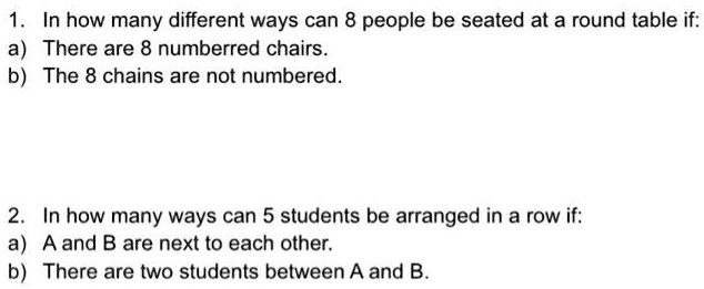 1. In how many different ways can 8 people be seated at a round table if:
a) There are 8 numberred chairs.
b) The 8 chains are not numbered.



2. In how many ways can 5 students be arranged in a row if:
a) A and B are next to each other.
b) There are two students between A and B.