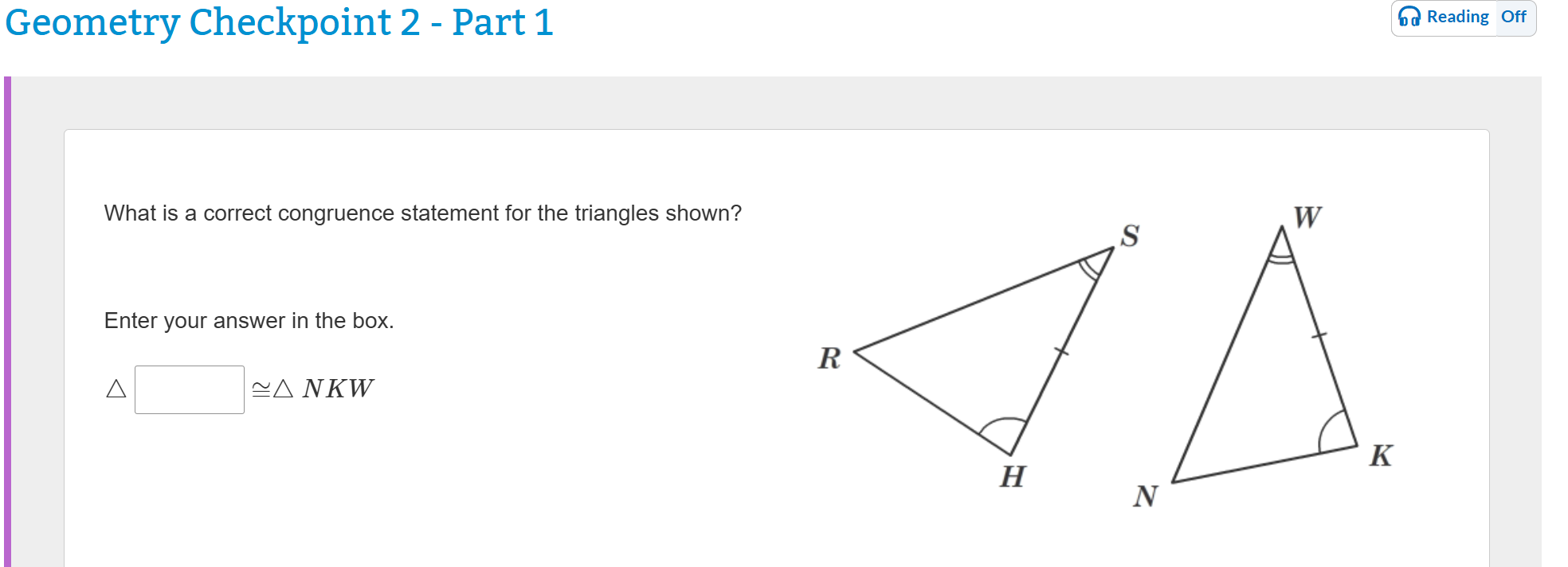 Geometry Checkpoint 2 - Part 1
What is a correct congruence statement for the triangles shown?
Enter your answer in the box.
? [ ] ? ? NKW