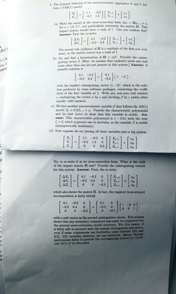 2. The dynamic behavior of two macroeconomic aggregates X and Y follows a VAR(1) model

?Xt? = ? 1.1 -0.2 ? ?Xt-1? + ??1t?
? Yt ?   ? -0.2  1.4 ? ? Yt-1 ?   ??2t?

(a) Write the model in the error-correction form ?xt = ?xt-1 + ?t for x = (X, Y)', and particularly determine the matrix ?. This impact matrix should have a rank of 1. Can you confirm this? Answer: First the re-write:

??Xt? = ? 0.1 -0.2 ? ?Xt-1? + ??1t?
??Yt?   ? -0.2  0.4 ? ? Yt-1 ?   ??2t?

The second row (column) of ? is a multiple of the first row (column), so the matrix indeed has a rank of 1.

(b) Try and find a factorization of ? = ??'. Provide the cointegrating vector ?. [Hint: we assume that explosive roots and unit roots other than one are not present in this system.] Answer: A possible solution is

? 0.1 -0.2 ? = ? 0.1 ? [ 1 -2 ],
? -0.2  0.4 ?   ? -0.2 ?

with the implied cointegrating vector (1, -2)', which is the solution preferred by some software packages, restricting the coefficient of the first variable at 1. With any non-zero real number c, multiplying the vector ? by c and dividing ? by c yields other equally valid answers.

(c) We find another macroeconomic variable Z that follows the AR(1) model Zt = 0.5Zt-1 + ?t. Provide the characteristic polynomial and its root (zero) to show that this variable is stable. Answer: This characteristic polynomial is 1 - 0.5z with the root ? = 2, which is greater one in modulus, so the variable Z is stable (asymptotically stationary).

(d) Now suppose we are joining all three variables into a big system

?Xt?   ? 1.1 -0.2  0  ? ?Xt-1?   ??1t?
|Yt| = | -0.2  1.4  0  | | Yt-1 | + |?2t|
?Zt?   ?  0    0   0.5 ? ? Zt-1 ?   ??3t?

Try to re-write it in its error-correction form. What is the rank of the impact matrix ? now? Provide the cointegrating vectors for this system. Answer: First, the re-write

??Xt?   ? 0.1 -0.2   0  ? ?Xt-1?   ??1t?
|?Yt| = | -0.2  0.4   0  | | Yt-1 | + |?2t|,
??Zt?   ?  0    0   -0.5 ? ? Zt-1 ?   ??3t?

which also shows the matrix ?. In fact, the required (non-unique) decomposition is fairly trivial:

? 0.1 -0.2   0  ?   ?  0.1    0  ? ? 1 -2  0 ?
| -0.2  0.4   0  | = | -0.2    0  | ? 0  0  1 ?,
?  0    0   -0.5 ?   ?   0   -0.5 ?

with a unit vector as the second cointegration vector. This scheme shows that any stationary component can easily be integrated into the general error-correction model structure. For this reason, it is fairly safe to proceed with the system cointegration procedure, even if some components are borderline cases between I(0) and I(1). I(2) variables, however, are not admitted. Issue: Several participants failed to provide the cointegrating vectors (1, -2, 0)' and (0, 0, 1)' in this point.