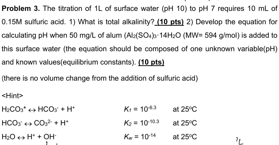 Problem 3. The titration of 1L of surface water (pH 10) to pH 7 requires 10 mL of 0.15M sulfuric acid. 1) What is total alkalinity? (10 pts) 2) Develop the equation for calculating pH when 50 mg/L of alum (Al2(SO4)3·14H2O (MW= 594 g/mol) is added to this surface water (the equation should be composed of one unknown variable(pH) and known values(equilibrium constants). (10 pts)
(there is no volume change from the addition of sulfuric acid)

<Hint>
H2CO3* ? HCO3- + H+ K1 = 10^-6.3 at 25°C
HCO3- ? CO3^2- + H+ K2 = 10^-10.3 at 25°C
H2O ? H+ + OH- Kw = 10^-14 at 25°C