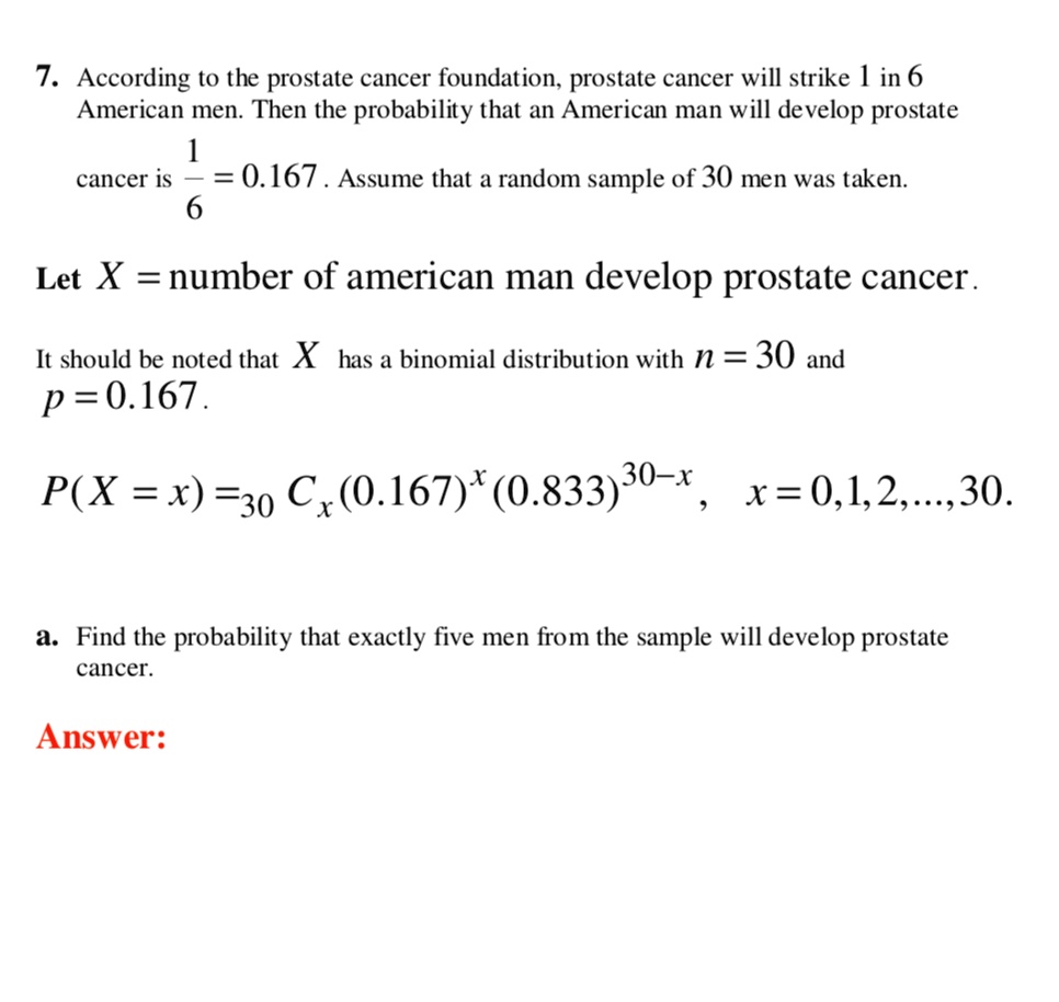 7. According to the prostate cancer foundation, prostate cancer will strike 1 in 6
American men. Then the probability that an American man will develop prostate
cancer is 1/6 = 0.167 . Assume that a random sample of 30 men was taken.

Let X = number of american man develop prostate cancer.

It should be noted that X has a binomial distribution with n = 30 and
p = 0.167.

P(X = x) = 30 Cx (0.167)^x (0.833)^30-x, x = 0, 1, 2, ..., 30.

a. Find the probability that exactly five men from the sample will develop prostate
cancer.

Answer: