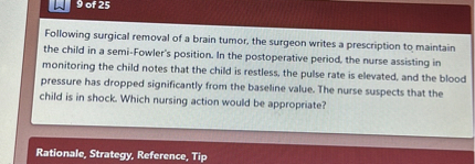 Following surgical removal of a brain tumor, the surgeon writes a prescription to maintain the child in a semi-Fowler's position. In the postoperative period, the nurse assisting in monitoring the child notes that the child is restless, the pulse rate is elevated, and the blood pressure has dropped significantly from the baseline value. The nurse suspects that the child is in shock. Which nursing action would be appropriate?