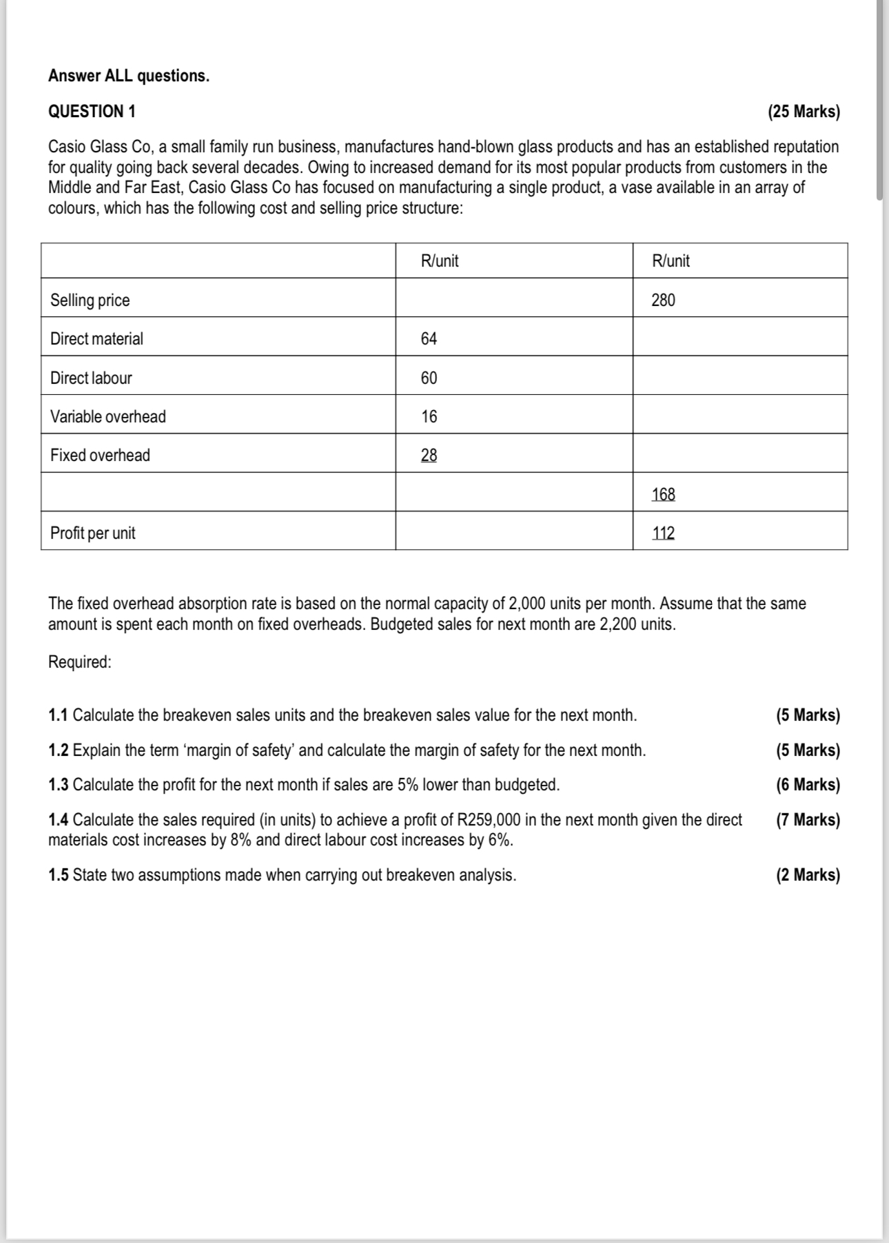 Answer ALL questions.
QUESTION 1 (25 Marks)
Casio Glass Co, a small family run business, manufactures hand-blown glass products and has an established reputation for quality going back several decades. Owing to increased demand for its most popular products from customers in the Middle and Far East, Casio Glass Co has focused on manufacturing a single product, a vase available in an array of colours, which has the following cost and selling price structure:

| | R/unit | R/unit |
| :— | :— | :— |
| Selling price | | 280 |
| Direct material | 64 | |
| Direct labour | 60 | |
| Variable overhead | 16 | |
| Fixed overhead | 28 | |
| | | 168 |
| Profit per unit | | 112 |

The fixed overhead absorption rate is based on the normal capacity of 2,000 units per month. Assume that the same amount is spent each month on fixed overheads. Budgeted sales for next month are 2,200 units.

Required:

1.1 Calculate the breakeven sales units and the breakeven sales value for the next month. (5 Marks)
1.2 Explain the term ‘margin of safety’ and calculate the margin of safety for the next month. (5 Marks)
1.3 Calculate the profit for the next month if sales are 5% lower than budgeted. (6 Marks)
1.4 Calculate the sales required (in units) to achieve a profit of R259,000 in the next month given the direct materials cost increases by 8% and direct labour cost increases by 6%. (7 Marks)
1.5 State two assumptions made when carrying out breakeven analysis. (2 Marks)