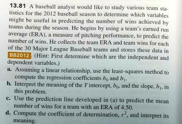 13.81 A baseball analyst would like to study various team statistics for the 2012 baseball season to determine which variables might be useful in predicting the number of wins achieved by teams during the season. He begins by using a team's earned run average (ERA), a measure of pitching performance, to predict the number of wins. He collects the team ERA and team wins for each of the 30 Major League Baseball teams and stores these data in BB2012. (Hint: First determine which are the independent and dependent variables.)
a. Assuming a linear relationship, use the least-squares method to compute the regression coefficients b0 and b1.
b. Interpret the meaning of the Y intercept, b0, and the slope, b1, in this problem.
c. Use the prediction line developed in (a) to predict the mean number of wins for a team with an ERA of 4.50.
d. Compute the coefficient of determination, r2, and interpret its meaning.