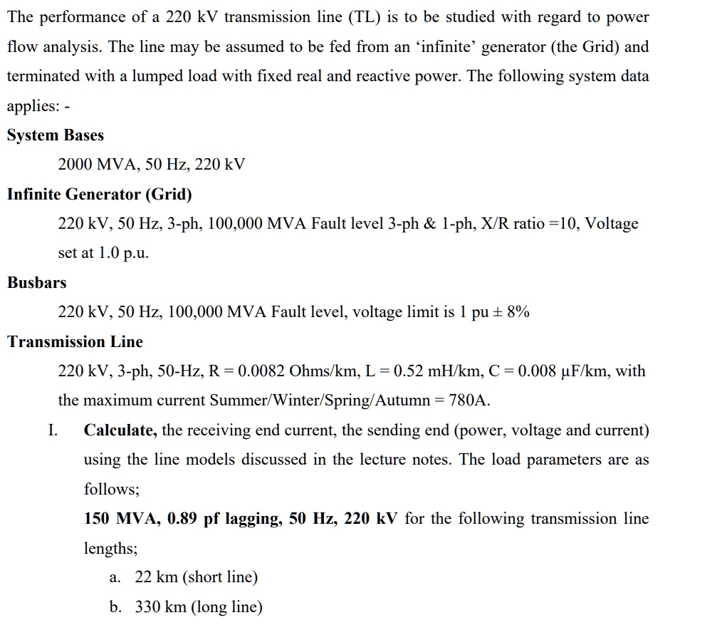 The performance of a 220 kV transmission line (TL) is to be studied with regard to power flow analysis. The line may be assumed to be fed from an 'infinite' generator (the Grid) and terminated with a lumped load with fixed real and reactive power. The following system data applies: - System Bases 2000 MVA, 50 Hz, 220 kV Infinite Generator (Grid) 220 kV, 50 Hz, 3-ph, 100,000 MVA Fault level 3-ph     1-ph, X/R ratio =10, Voltage set at 1.0 p.u. Busbars 220 kV, 50 Hz, 100,000 MVA Fault level, voltage limit is 1 pu ± 8% Transmission Line 220 kV, 3-ph, 50-Hz, R = 0.0082 Ohms/km, L = 0.52 mH/km, C = 0.008 µF/km, with the maximum current Summer/Winter/Spring/Autumn = 780A. I. Calculate, the receiving end current, the sending end (power, voltage and current) using the line models discussed in the lecture notes. The load parameters are as follows; 150 MVA, 0.89 pf lagging, 50 Hz, 220 kV for the following transmission line lengths; a. 22 km (short line) b. 330 km (long line)