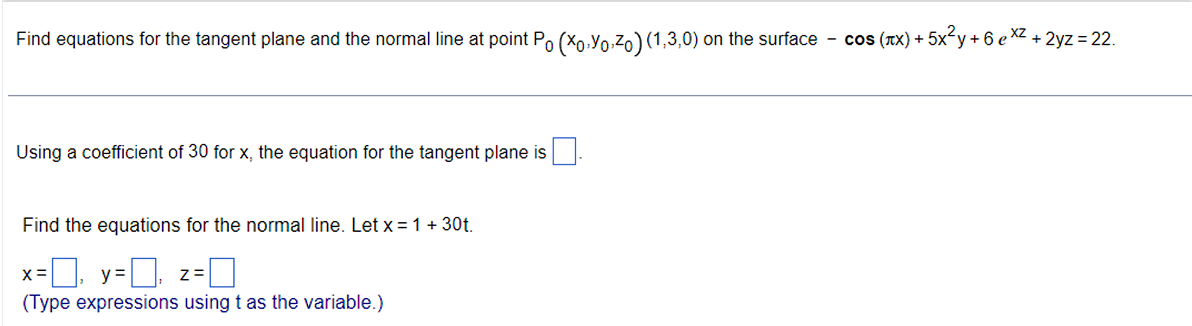 Find equations for the tangent plane and the normal line at point P0 (x0,y0,z0) (1,3,0) on the surface - cos (?x) + 5x²y + 6 e^xz + 2yz = 22.
Using a coefficient of 30 for x, the equation for the tangent plane is .
Find the equations for the normal line. Let x = 1 + 30t.
x = , y = , z = 
(Type expressions using t as the variable.)