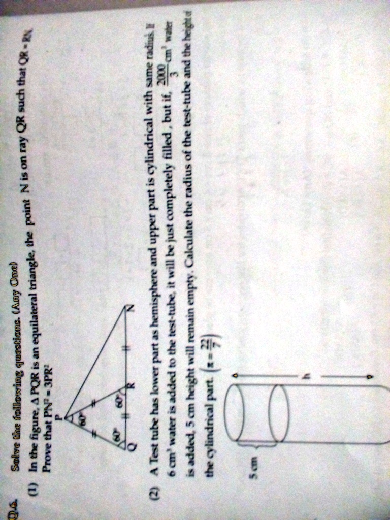 Solve the following questions. (Any One)
(1) In the figure, A PQR is an equilateral triangle, the point N is on ray QR such that QR - RN
Prove that PN² - 3PR²
(2) A Test tube has lower part as hemisphere and upper part is cylindrical with same radius. If
6 cm³ water is added to the test-tube, it will be just completely filled, but if, 2000 (cm^3)/(3) water
is added, 5 cm height will remain empty. Calculate the radius of the test-tube and the height of
the cylindrical part. (r = ?)