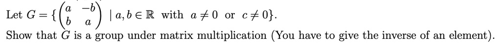 Let G = left eginpmatrix a     -b  b     a endpmatrix mid a, b in mathbbR 	ext with  a 
eq 0 	ext or  c 
eq 0 ight.
Show that G is a group under matrix multiplication (You have to give the inverse of an element).