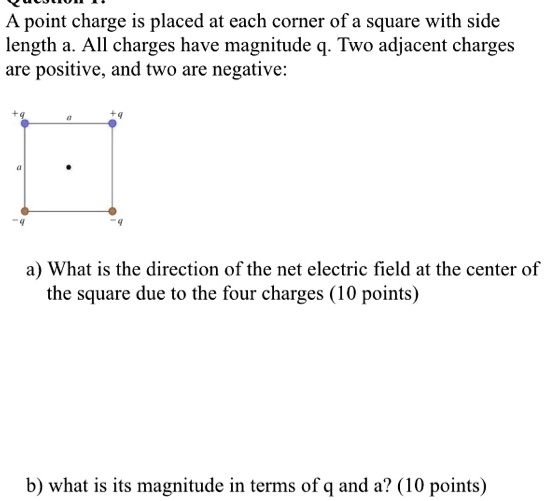 A point charge is placed at each corner of a square with side length a. All charges have magnitude q. Two adjacent charges are positive, and two are negative:
a) What is the direction of the net electric field at the center of the square due to the four charges (10 points)
b) what is its magnitude in terms of q and a? (10 points)