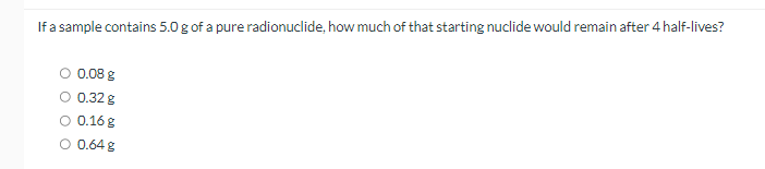 If a sample contains 5.0 g of a pure radionuclide, how much of that starting nuclide would remain after 4 half-lives?
0.08 g
0.32 g
0.16 g
0.64 g