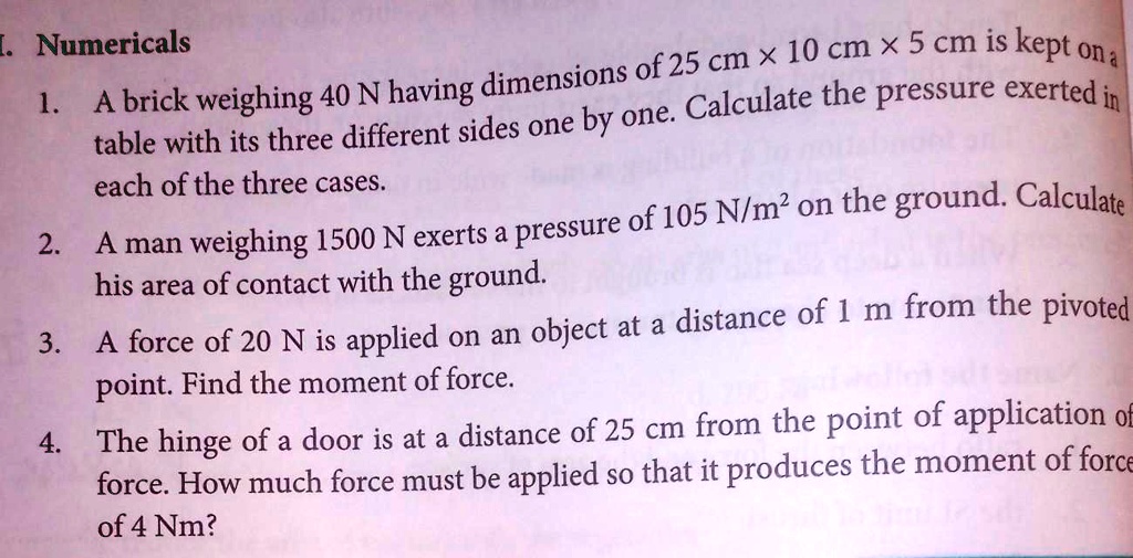 1. Numericals
1. A brick weighing 40 N having dimensions of 25 cm x 10 cm x 5 cm is kept on a
table with its three different sides one by one. Calculate the pressure exerted in
each of the three cases.
2. A man weighing 1500 N exerts a pressure of 105 N/m² on the ground. Calculate
his area of contact with the ground.
3. A force of 20 N is applied on an object at a distance of 1 m from the pivoted
point. Find the moment of force.
4. The hinge of a door is at a distance of 25 cm from the point of application of
force. How much force must be applied so that it produces the moment of force
of 4 Nm?