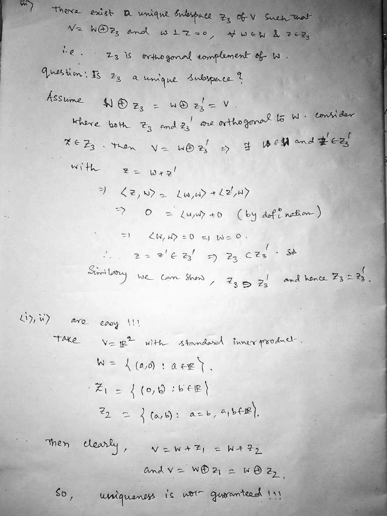 iii) There exist a unique subspace Z3 of V such that V = W ? Z3 and w ? z = 0, ? w ? W     z ? Z3 i.e. Z3 is orthogonal complement of W. Question: Is Z3 a unique subspace? Assume W ? Z3 = W ? Z3' = V where both Z3 and Z3' are orthogonal to W. Consider z ? Z3. Then V = W ? Z3' ? ? w ? W and z' ? Z3' with z = w + z' ? <z, w> = <w, w> + <z', w> ? 0 = <w, w> + 0 (by definition) ? <w, w> = 0 ? w = 0. ? z = z' ? Z3' ? Z3 ? Z3'. Similarly we can show, Z3 ? Z3' and hence Z3 = Z3'. <i), ii)> are easy!!! Take V = R^2 with standard inner product. W =  (a, 0) : a ? R . Z1 =  (0, b) : b ? R  Z2 =  (a, b) : a = b, a, b ? R . Then clearly, V = W + Z1 = W + Z2 and V = W ? Z1 = W ? Z2. So, uniqueness is not guaranteed!!!