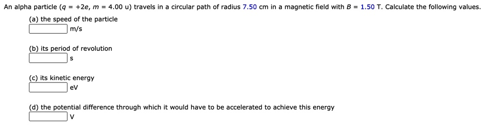 An alpha particle (q = +2e, m = 4.00 u) travels in a circular path of radius 7.50 cm in a magnetic field with B = 1.50 T. Calculate the following values.
(a) the speed of the particle
m/s
(b) its period of revolution
s
(c) its kinetic energy
eV
(d) the potential difference through which it would have to be accelerated to achieve this energy
V