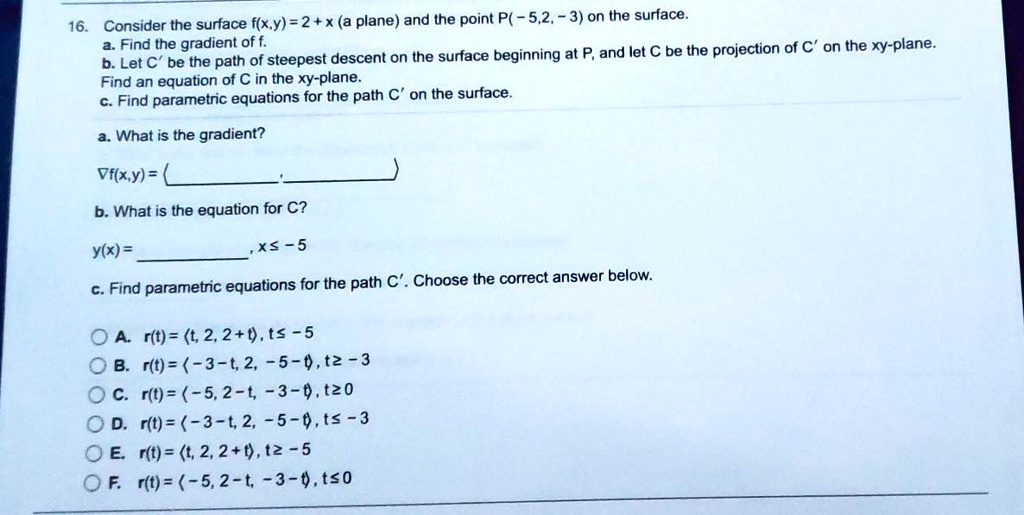 SOLVED: Consider the surface f(x,Y) = 2+x (a plane) and the point P( - 5,2,  3) on the surface_ 16. Find the gradient of f of steepest descent on (he  surface beginning