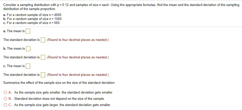 Consider a sampling distribution with p = 0.12 and samples of size n each. Using the appropriate formulas, find the mean and the standard deviation of the sampling distribution of the sample proportion.
a. For a random sample of size n = 4000.
b. For a random sample of size n = 1000.
c. For a random sample of size n = 500.
a. The mean is 
The standard deviation is. (Round to four decimal places as needed.)
b. The mean is.
The standard deviation is (Round to four decimal places as needed.)
c. The mean is 
The standard deviation is (Round to four decimal places as needed.)
Summarize the effect of the sample size on the size of the standard deviation.
A. As the sample size gets smaller, the standard deviation gets smaller.
B. Standard deviation does not depend on the size of the sample.
C. As the sample size gets larger, the standard deviation gets smaller.