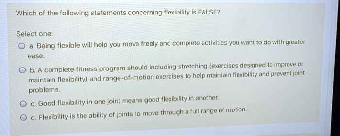 Which of the following statements concerning flexibility is FALSE?

Select one:
a. Being flexible will help you move freely and complete activities you want to do with greater ease.
b. A complete fitness program should including stretching (exercises designed to improve or maintain flexibility) and range-of-motion exercises to help maintain flexibility and prevent joint problems.
c. Good flexibility in one joint means good flexibility in another.
d. Flexibility is the ability of joints to move through a full range of motion.