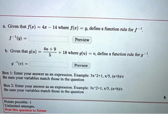 a. Given that f(x) = 4x - 14 where f(x) = y, define a function rule for f^-1.
f^-1(y) =

b. Given that g(u) = (4u + 9)/5 + 18 where g(u) = v, define a function rule for g^-1.
g^-1(v) =

Box 1: Enter your answer as an expression. Example: 3x^2+1, x/5, (a+b)/c
Be sure your variables match those in the question
Box 2: Enter your answer as an expression. Example: 3x^2+1, x/5, (a+b)/c
Be sure your variables match those in the question