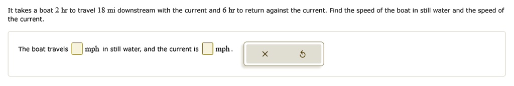 It takes a boat 2 hr to travel 18 mi downstream with the current and 6 hr to return against the current. Find the speed of the boat in still water and the speed of the current.
The boat travels  mph in still water, and the current is  mph.