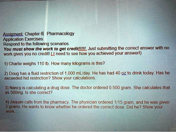 Assigment: Chapter 6 Pharmacology
Application Exercises:
Respond to the following scenarios
You must show the work to get credit!!!!! Just submitting the correct answer with no
work gives you no credit! (I need to see how you achieved your answer!)
1) Charlie weighs 110 lb. How many kilograms is this?
2) Doug has a fluid restriction of 1,000 mL/day. He has had 40 oz to drink today. Has he
exceeded hid restriction? Show your calculations.
3) Nancy is calculating a drug dose. The doctor ordered 0.500 gram. She calculates that
as 500mg. Is she correct?
4) Jaquan calls from the pharmacy. The physician ordered 1/15 gram, and he was given
2 grains. He wants to know whether he ordered the correct dose. Did he? Show your
work