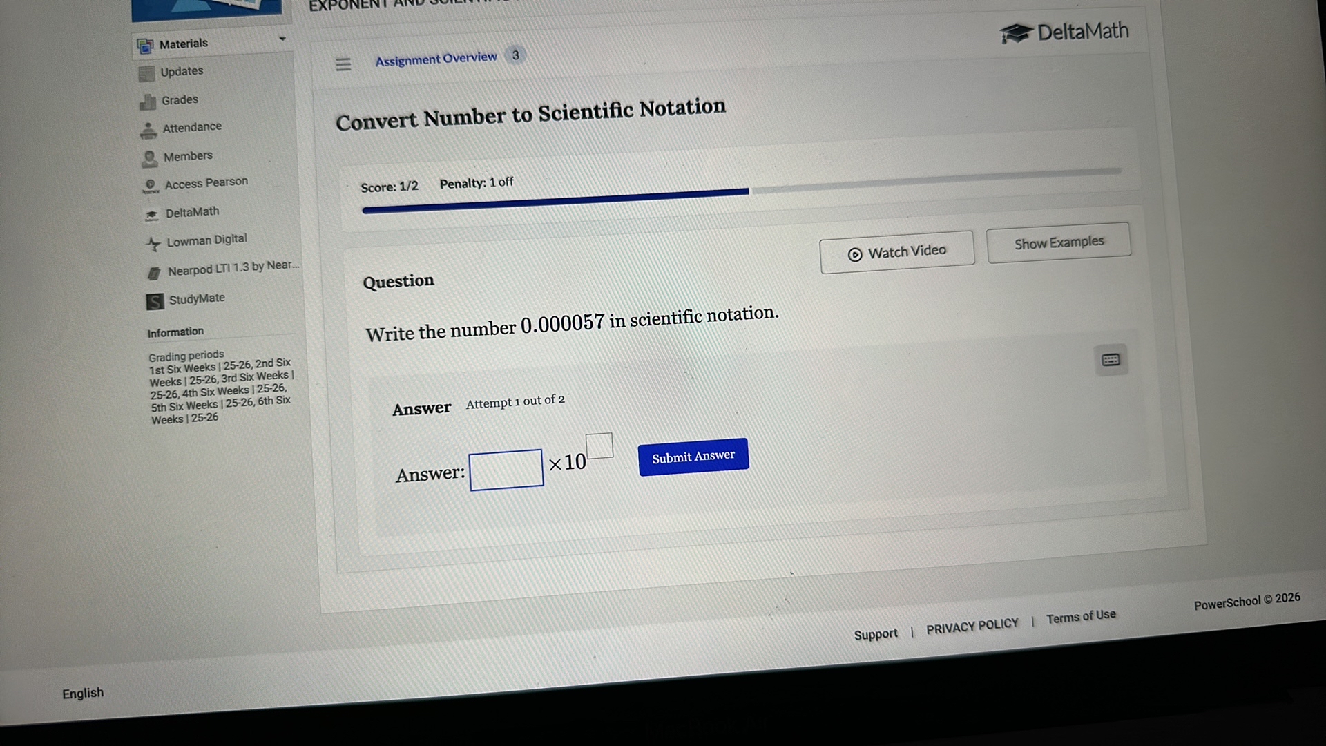 Materials
Updates
Grades
Attendance
Members
Access Pearson
DeltaMath
Lowman Digital
Nearpod LTI 1.3 by Near...
StudyMate
Information
Grading periods
1st Six Weeks | 25-26, 2nd Six
Weeks | 25-26, 3rd Six Weeks |
25-26, 4th Six Weeks | 25-26,
5th Six Weeks | 25-26, 6th Six
Weeks | 25-26

Assignment Overview 3

Convert Number to Scientific Notation

Score: 1/2 Penalty: 1 off

Watch Video
Show Examples

Question
Write the number 0.000057 in scientific notation.

Answer Attempt 1 out of 2

Answer: ? × 10 ? Submit Answer

PowerSchool © 2026
Support | PRIVACY POLICY | Terms of Use

English