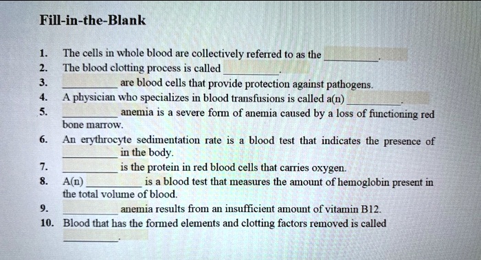 Fill-in-the-Blank

1. The cells in whole blood are collectively referred to as the .
2. The blood clotting process is called .
3.  are blood cells that provide protection against pathogens.
4. A physician who specializes in blood transfusions is called a(n) .
5.  anemia is a severe form of anemia caused by a loss of functioning red bone marrow.
6. An erythrocyte sedimentation rate is a blood test that indicates the presence of  in the body.
7.  is the protein in red blood cells that carries oxygen.
8. A(n)  is a blood test that measures the amount of hemoglobin present in the total volume of blood.
9.  anemia results from an insufficient amount of vitamin B12.
10. Blood that has the formed elements and clotting factors removed is called .