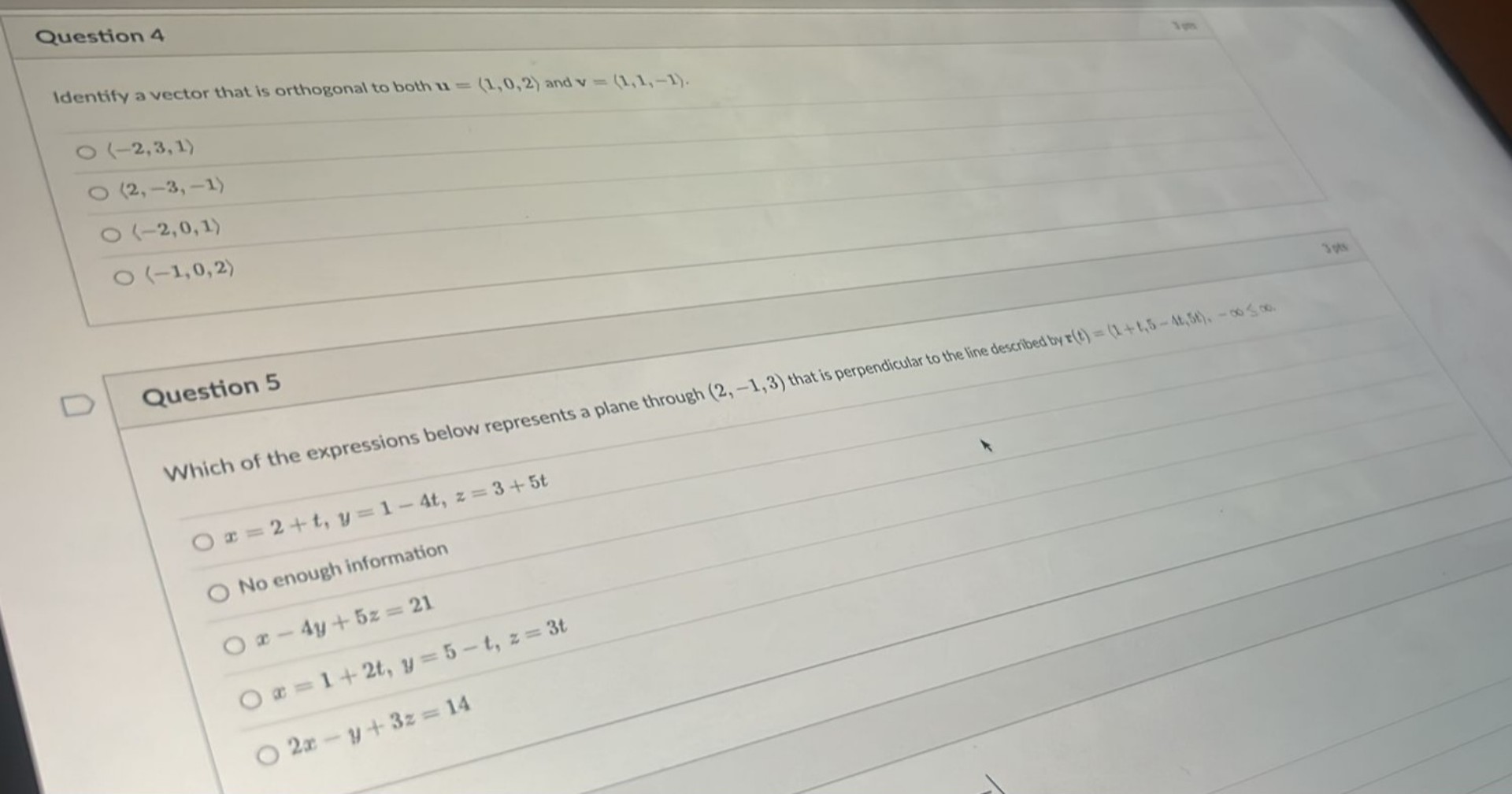Question 4
Identify a vector that is orthogonal to both u = (1, 0, 2) and v = (1, 1, -1).
(-2, 3, 1)
(2, -3, -1)
(-2, 0, 1)
(-1, 0, 2)
Question 5
Which of the expressions below represents a plane through (2, -1, 3) that is perpendicular to the line described by r(t) = (1 + t, 5 - 4t, 5t), -inf < t < inf.
x = 2 + t, y = 1 - 4t, z = 3 + 5t
No enough information
x - 4y + 5z = 21
x = 1 + 2t, y = 5 - t, z = 3t
2x - y + 3z = 14