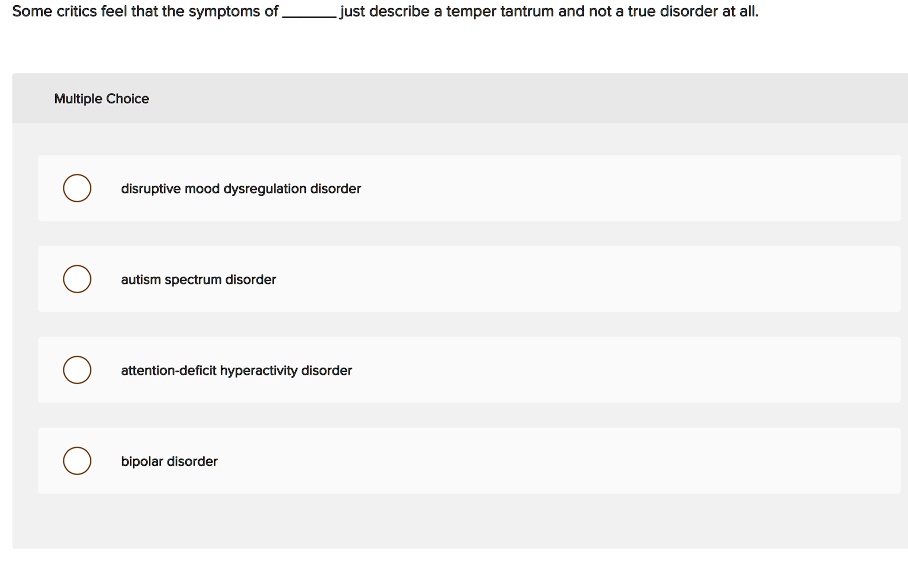 Some critics feel that the symptoms of  just describe a temper tantrum and not a true disorder at all.
Multiple Choice
disruptive mood dysregulation disorder
autism spectrum disorder
attention-deficit hyperactivity disorder
bipolar disorder