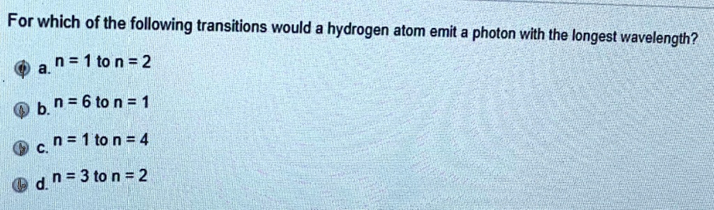 For which of the following transitions would a hydrogen atom emit a photon with the longest wavelength?
a. n = 1 to n = 2
b. n = 6 to n = 1
c. n = 1 to n = 4
d. n = 3 to n = 2