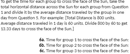 To get the time for each group to cross the face of the Sun, take the total horizontal distance across the Sun for each group from Question 1 and divide it by the average distance traveled by the group in one day from Question 5. For example: [Total Distance is 800 units. Average distance traveled in 1 day is 60 units. Divide 800 by 60 to get 13.33 days to cross the face of the Sun.]
6a. Time for group 1 to cross the face of the Sun:
6b. Time for group 2 to cross the face of the Sun:
6c. Time for group 3 to cross the face of the Sun: