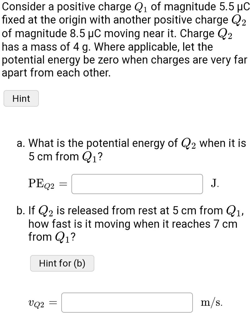 Consider a positive charge Q1 of magnitude 5.5 µC fixed at the origin with another positive charge Q2 of magnitude 8.5 µC moving near it. Charge Q2 has a mass of 4 g. Where applicable, let the potential energy be zero when charges are very far apart from each other.

a. What is the potential energy of Q2 when it is 5 cm from Q1?
PEQ2 = J.

b. If Q2 is released from rest at 5 cm from Q1, how fast is it moving when it reaches 7 cm from Q1?
vQ2 = m/s.