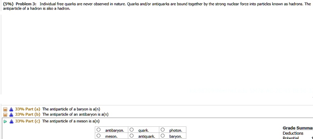 (5%) Problem 3: Individual free quarks are never observed in nature. Quarks and/or antiquarks are bound together by the strong nuclear force into particles known as hadrons. The antiparticle of a hadron is also a hadron.
33% Part (a) The antiparticle of a baryon is a(n)
33% Part (b) The antiparticle of an antibaryon is a(n)
33% Part (c) The antiparticle of a meson is a(n)
antibaryon. quark. photon.
meson. antiquark. baryon.