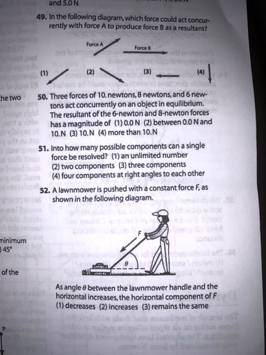 49. In the following diagram, which force could act concurrently with force A to produce force B as a resultant?
Force A
Force B
(1)
(2)
(3)
(4)
50. Three forces of 10. newtons, 8 newtons, and 6 newtons act concurrently on an object in equilibrium. The resultant of the 6-newton and 8-newton forces has a magnitude of (1) 0.0 N (2) between 0.0 N and 10.N (3) 10.N (4) more than 10.N
51. Into how many possible components can a single force be resolved? (1) an unlimited number (2) two components (3) three components (4) four components at right angles to each other
52. A lawnmower is pushed with a constant force F, as shown in the following diagram.
F
?
As angle ? between the lawnmower handle and the horizontal increases, the horizontal component of F (1) decreases (2) increases (3) remains the same