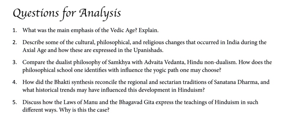 Questions for Analysis
1. What was the main emphasis of the Vedic Age? Explain.
2. Describe some of the cultural, philosophical, and religious changes that occurred in India during the
Axial Age and how these are expressed in the Upanishads.
3. Compare the dualist philosophy of Samkhya with Advaita Vedanta, Hindu non-dualism. How does the
philosophical school one identifies with influence the yogic path one may choose?
4. How did the Bhakti synthesis reconcile the regional and sectarian traditions of Sanatana Dharma, and
what historical trends may have influenced this development in Hinduism?
5. Discuss how the Laws of Manu and the Bhagavad Gita express the teachings of Hinduism in such
different ways. Why is this the case?