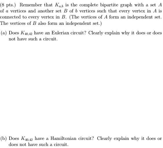 (8 pts.) Remember that Ka,b is the complete bipartite graph with a set A of a vertices and another set B of b vertices such that every vertex in A is connected to every vertex in B. (The vertices of A form an independent set. The vertices of B also form an independent set.)

(a) Does K40,42 have an Eulerian circuit? Clearly explain why it does or does not have such a circuit.

(b) Does K40,42 have a Hamiltonian circuit? Clearly explain why it does or does not have such a circuit.