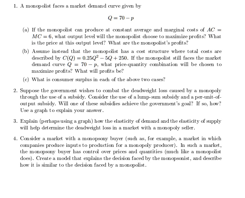 1. A monopolist faces a market demand curve given by
Q = 70 - p
(a) If the monopolist can produce at constant average and marginal costs of AC =
MC = 6, what output level will the monopolist choose to maximize profits? What
is the price at this output level? What are the monopolist's profits?
(b) Assume instead that the monopolist has a cost structure where total costs are
described by C(Q) = 0.25Q^2 - 5Q + 250. If the monopolist still faces the market
demand curve Q = 70 - p, what price-quantity combination will be chosen to
maximize profits? What will profits be?
(c) What is consumer surplus in each of the above two cases?
2. Suppose the government wishes to combat the deadweight loss caused by a monopoly
through the use of a subsidy. Consider the use of a lump-sum subsidy and a per-unit-of-
output subsidy. Will one of these subsidies achieve the government's goal? If so, how?
Use a graph to explain your answer.
3. Explain (perhaps using a graph) how the elasticity of demand and the elasticity of supply
will help determine the deadweight loss in a market with a monopoly seller.
4. Consider a market with a monopsony buyer (such as, for example, a market in which
companies produce inputs to production for a monopoly producer). In such a market,
the monopsony buyer has control over prices and quantities (much like a monopolist
does). Create a model that explains the decision faced by the monopsonist, and describe
how it is similar to the decision faced by a monopolist.