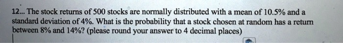 12. The stock returns of 500 stocks are normally distributed with a mean of 10.5% and a standard deviation of 4%. What is the probability that a stock chosen at random has a return between 8% and 14%? (please round your answer to 4 decimal places)