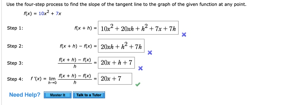 Use the four-step process to find the slope of the tangent line to the graph of the given function at any point.
f(x) = 10x^2 + 7x
Step 1: f(x + h) = 10x^2 + 20xh + h^2 + 7x + 7h
Step 2: f(x + h) - f(x) = 20xh + h^2 + 7h
Step 3: f(x + h) - f(x) / h = 20x + h + 7
Step 4: f'(x) = lim h->0 f(x + h) - f(x) / h = 20x + 7
Need Help? Master It Talk to a Tutor